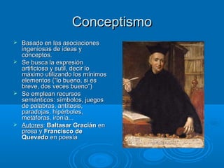Conceptismo
 Basado en las asociaciones
  ingeniosas de ideas y
  conceptos.
 Se busca la expresión
  artificiosa y sutil, decir lo
  máximo utilizando los mínimos
  elementos (“lo bueno, si es
  breve, dos veces bueno”)
 Se emplean recursos
  semánticos: símbolos, juegos
  de palabras, antítesis,
  paradojas, hipérboles,
  metáforas, ironía...
 Autores: Baltasar Gracián en
  prosa y Francisco de
  Quevedo en poesía
 