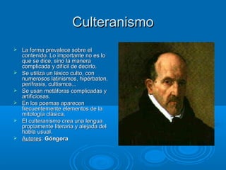 Culteranismo
   La forma prevalece sobre el
    contenido. Lo importante no es lo
    que se dice, sino la manera
    complicada y difícil de decirlo.
   Se utiliza un léxico culto, con
    numerosos latinismos, hipérbaton,
    perífrasis, cultismos...
   Se usan metáforas complicadas y
    artificiosas.
   En los poemas aparecen
    frecuentemente elementos de la
    mitología clásica.
   El culteranismo crea una lengua
    propiamente literaria y alejada del
    habla usual.
   Autores: Góngora
 