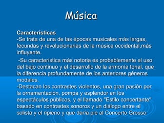 Música
Características
-Se trata de una de las épocas musicales más largas,
fecundas y revolucionarias de la música occidental,más
influyente.
 -Su característica más notoria es probablemente el uso
del bajo continuo y el desarrollo de la armonía tonal, que
la diferencia profundamente de los anteriores géneros
modales.
-Destacan los contrastes violentos, una gran pasión por
la ornamentación, pompa y esplendor en los
espectáculos públicos, y el llamado "Estilo concertante"
basado en contrastes sonoros y un diálogo entre el
solista y el ripieno y que daría pie al Concerto Grosso
 
