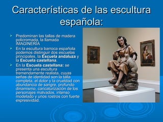Características de las escultura
            española:
 Predominan las tallas de madera
  policromada, la llamada
  IMAGINERÍA
 En la escultura barroca española
  podemos distinguir dos escuelas
  principales, la Escuela andaluza y
  la Escuela castellana.
 En la Escuela castellana: se
  presenta una escultura
  tremendamente realista, cuyas
  señas de identidad son la talla
  completa, el dolor y la crueldad con
  abundancia de sangre, profundo
  dinamismo, caricaturización de los
  personajes malvados, intenso
  modelado y unos rostros con fuerte
  expresividad.
 