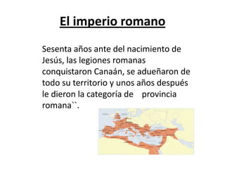 El imperio romano
Sesenta años ante del nacimiento de
Jesús, las legiones romanas
conquistaron Canaán, se adueñaron de
todo su territorio y unos años después
le dieron la categoría de provincia
romana``.
 