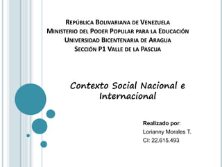 REPÚBLICA BOLIVARIANA DE VENEZUELA
MINISTERIO DEL PODER POPULAR PARA LA EDUCACIÓN
UNIVERSIDAD BICENTENARIA DE ARAGUA
SECCIÓN P1 VALLE DE LA PASCUA
Realizado por:
Lorianny Morales T.
CI: 22.615.493
Contexto Social Nacional e
Internacional
 