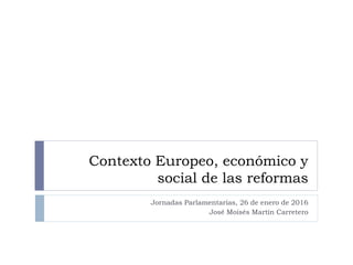 Contexto Europeo, económico y
social de las reformas
Jornadas Parlamentarias, 26 de enero de 2016
José Moisés Martín Carretero
 