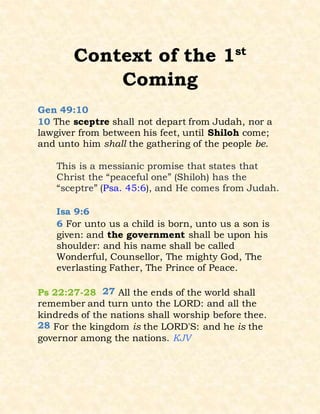 Context of the 1st
Coming
Gen 49:10
10 The sceptre shall not depart from Judah, nor a
lawgiver from between his feet, until Shiloh come;
and unto him shall the gathering of the people be.
This is a messianic promise that states that
Christ the “peaceful one” (Shiloh) has the
“sceptre” (Psa. 45:6), and He comes from Judah.
Isa 9:6
6 For unto us a child is born, unto us a son is
given: and the government shall be upon his
shoulder: and his name shall be called
Wonderful, Counsellor, The mighty God, The
everlasting Father, The Prince of Peace.
Ps 22:27-28 27 All the ends of the world shall
remember and turn unto the LORD: and all the
kindreds of the nations shall worship before thee.
28 For the kingdom is the LORD'S: and he is the
governor among the nations. KJV
 