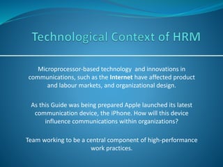 Microprocessor-based technology and innovations in
communications, such as the Internet have affected product
and labour markets, and organizational design.
As this Guide was being prepared Apple launched its latest
communication device, the iPhone. How will this device
influence communications within organizations?
Team working to be a central component of high-performance
work practices.
 