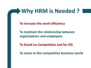 Why HRM is Needed ?
To increase the work efficiency
To maintain the relationship between
organizations and employees
To Stand on Competition and for OD
To exists in this competitive business world
 