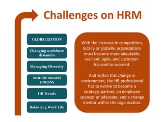 Challenges on HRM
GLOBALIZATION
Changing workforce
dynamics
Managing Diversity
Attitude towards
UNIONS
HR Trends
Balancing Work Life
With the increase in competition,
locally or globally, organizations
must become more adaptable,
resilient, agile, and customer-
focused to succeed.
And within this change in
environment, the HR professional
has to evolve to become a
strategic partner, an employee
sponsor or advocate, and a change
mentor within the organization.
 