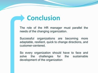 Conclusion
The role of the HR manager must parallel the
needs of the changing organization.
Successful organizations are becoming more
adaptable, resilient, quick to change directions, and
customer-centered.
So every organization should have to face and
solve the challenges for the sustainable
development of the organization
 
