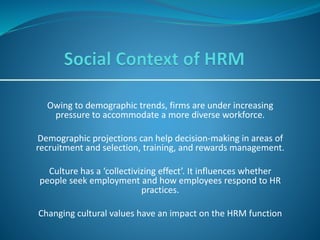 Owing to demographic trends, firms are under increasing
pressure to accommodate a more diverse workforce.
Demographic projections can help decision-making in areas of
recruitment and selection, training, and rewards management.
Culture has a ‘collectivizing effect’. It influences whether
people seek employment and how employees respond to HR
practices.
Changing cultural values have an impact on the HRM function
 