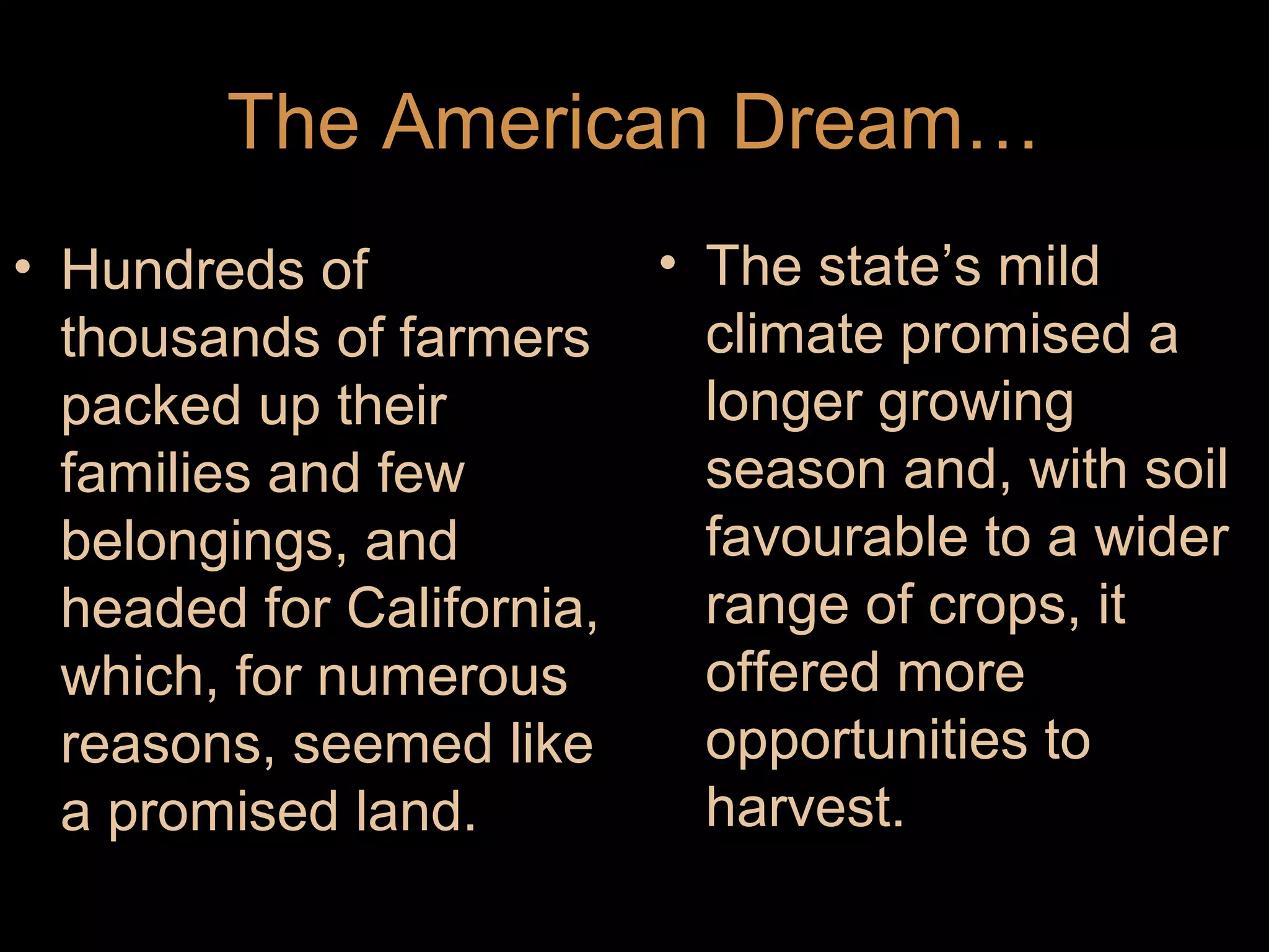 The American Dream…
• Hundreds of
thousands of farmers
packed up their
families and few
belongings, and
headed for California,
which, for numerous
reasons, seemed like
a promised land.

• The state’s mild
climate promised a
longer growing
season and, with soil
favourable to a wider
range of crops, it
offered more
opportunities to
harvest.

 