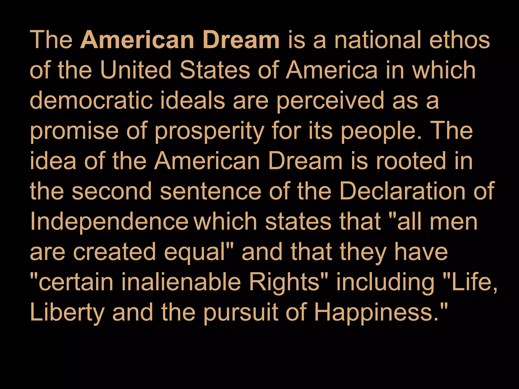 The American Dream is a national ethos
of the United States of America in which
democratic ideals are perceived as a
promise of prosperity for its people. The
idea of the American Dream is rooted in
the second sentence of the Declaration of
Independence which states that "all men
are created equal" and that they have
"certain inalienable Rights" including "Life,
Liberty and the pursuit of Happiness."

 