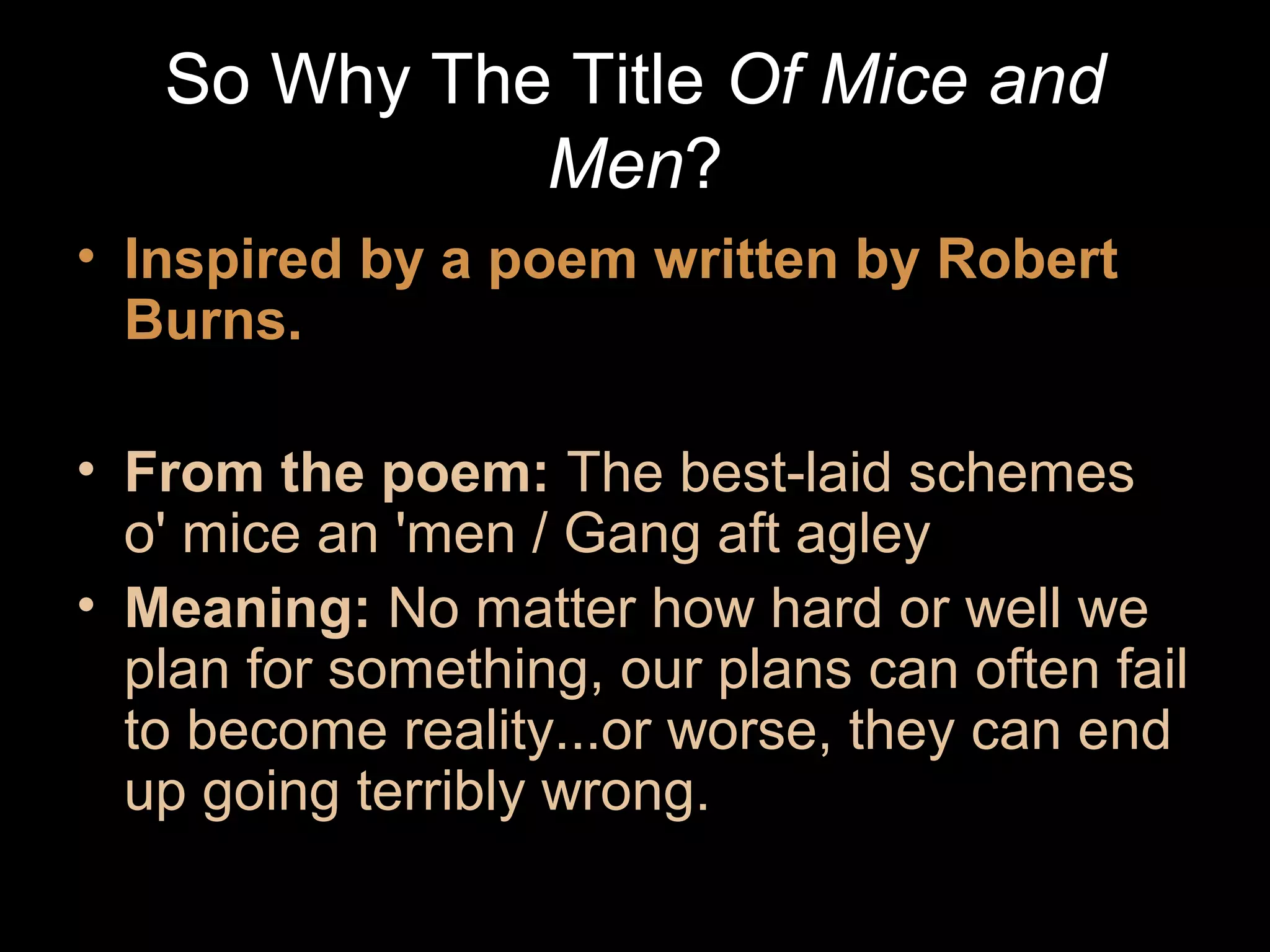 So Why The Title Of Mice and
Men?
• Inspired by a poem written by Robert
Burns.
• From the poem: The best-laid schemes
o' mice an 'men / Gang aft agley
• Meaning: No matter how hard or well we
plan for something, our plans can often fail
to become reality...or worse, they can end
up going terribly wrong.

 