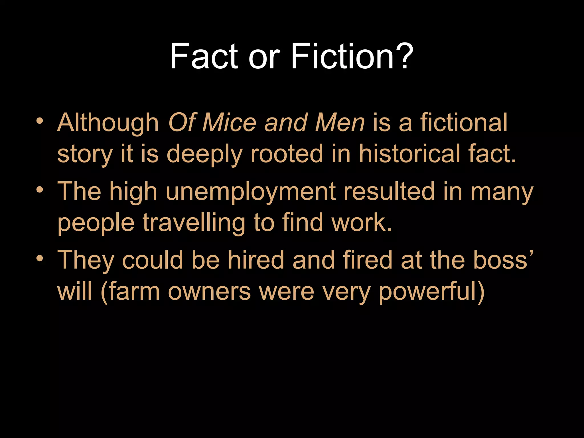 Fact or Fiction?
• Although Of Mice and Men is a fictional
story it is deeply rooted in historical fact.
• The high unemployment resulted in many
people travelling to find work.
• They could be hired and fired at the boss’
will (farm owners were very powerful)

 