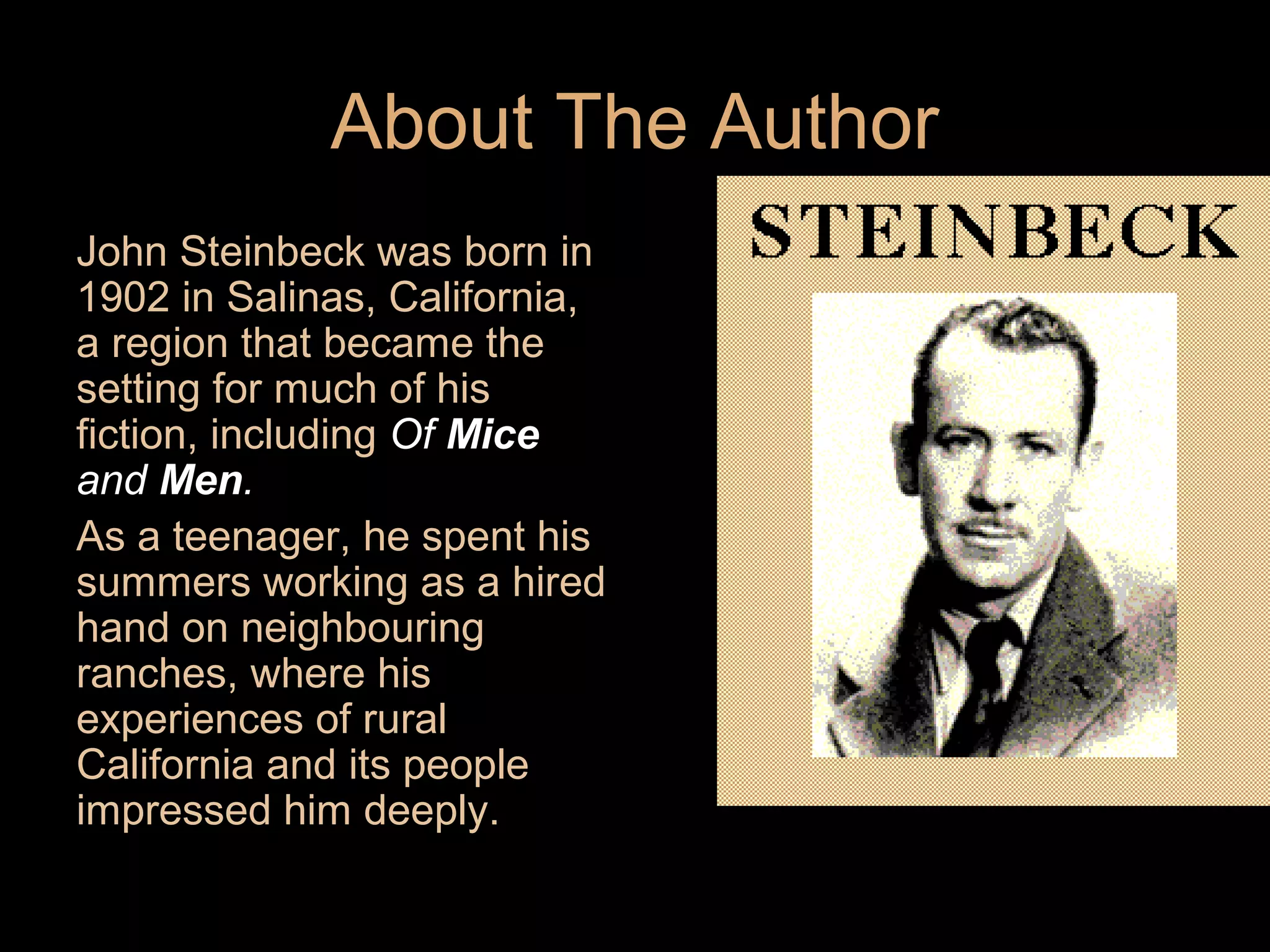 About The Author
John Steinbeck was born in
1902 in Salinas, California,
a region that became the
setting for much of his
fiction, including Of Mice
and Men.
As a teenager, he spent his
summers working as a hired
hand on neighbouring
ranches, where his
experiences of rural
California and its people
impressed him deeply.

 