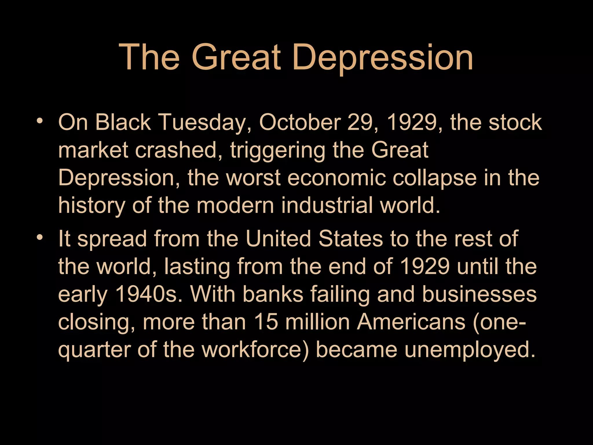 The Great Depression
• On Black Tuesday, October 29, 1929, the stock
market crashed, triggering the Great
Depression, the worst economic collapse in the
history of the modern industrial world.
• It spread from the United States to the rest of
the world, lasting from the end of 1929 until the
early 1940s. With banks failing and businesses
closing, more than 15 million Americans (onequarter of the workforce) became unemployed.

 