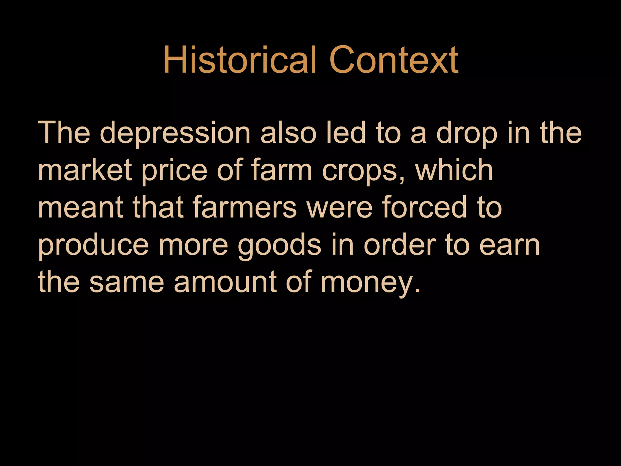 Historical Context
The depression also led to a drop in the
market price of farm crops, which
meant that farmers were forced to
produce more goods in order to earn
the same amount of money.

 