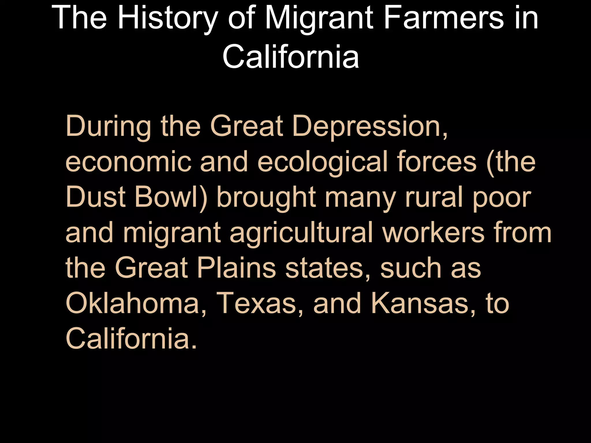 The History of Migrant Farmers in
California
During the Great Depression,
economic and ecological forces (the
Dust Bowl) brought many rural poor
and migrant agricultural workers from
the Great Plains states, such as
Oklahoma, Texas, and Kansas, to
California.

 