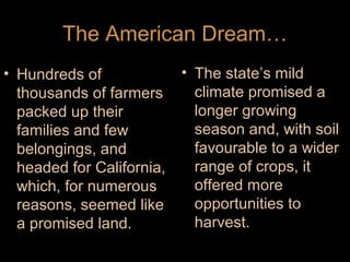 The American Dream…
• Hundreds of
thousands of farmers
packed up their
families and few
belongings, and
headed for California,
which, for numerous
reasons, seemed like
a promised land.

• The state’s mild
climate promised a
longer growing
season and, with soil
favourable to a wider
range of crops, it
offered more
opportunities to
harvest.

 