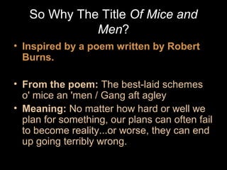 So Why The Title Of Mice and
Men?
• Inspired by a poem written by Robert
Burns.
• From the poem: The best-laid schemes
o' mice an 'men / Gang aft agley
• Meaning: No matter how hard or well we
plan for something, our plans can often fail
to become reality...or worse, they can end
up going terribly wrong.

 