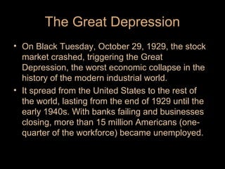 The Great Depression
• On Black Tuesday, October 29, 1929, the stock
market crashed, triggering the Great
Depression, the worst economic collapse in the
history of the modern industrial world.
• It spread from the United States to the rest of
the world, lasting from the end of 1929 until the
early 1940s. With banks failing and businesses
closing, more than 15 million Americans (onequarter of the workforce) became unemployed.

 