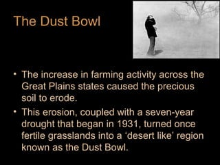 The Dust Bowl

• The increase in farming activity across the
Great Plains states caused the precious
soil to erode.
• This erosion, coupled with a seven-year
drought that began in 1931, turned once
fertile grasslands into a ‘desert like’ region
known as the Dust Bowl.

 