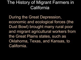 The History of Migrant Farmers in
California
During the Great Depression,
economic and ecological forces (the
Dust Bowl) brought many rural poor
and migrant agricultural workers from
the Great Plains states, such as
Oklahoma, Texas, and Kansas, to
California.

 