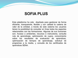 SOFIA PLUS
Esta plataforma ha sido diseñada para gestionar de forma
eficiente, transparente, flexible y con calidad la cadena de
valor de la entidad, a través de este sistema los usuarios
tienen la posibilidad de consultar en línea todos los aspectos
relacionados con las formaciones. Algunas de sus funciones
son; Acceso a ambientes, recursos e instructores, consulta
ruta de aprendizaje, optimización de cupos, conocimiento
sobre los resultados de evaluación de aprendices,
optimización de tiempos de aprendizaje, solicitud de
programas a la media, y consulta de los certificados de
aprendices SENA.
 