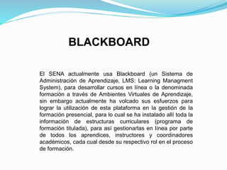 BLACKBOARD
El SENA actualmente usa Blackboard (un Sistema de
Administración de Aprendizaje, LMS: Learning Managment
System), para desarrollar cursos en línea o la denominada
formación a través de Ambientes Virtuales de Aprendizaje,
sin embargo actualmente ha volcado sus esfuerzos para
lograr la utilización de esta plataforma en la gestión de la
formación presencial, para lo cual se ha instalado allí toda la
información de estructuras curriculares (programa de
formación titulada), para así gestionarlas en línea por parte
de todos los aprendices, instructores y coordinadores
académicos, cada cual desde su respectivo rol en el proceso
de formación.
 
