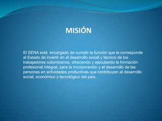 MISIÓN
El SENA está encargado de cumplir la función que le corresponde
al Estado de invertir en el desarrollo social y técnico de los
trabajadores colombianos, ofreciendo y ejecutando la formación
profesional integral, para la incorporación y el desarrollo de las
personas en actividades productivas que contribuyan al desarrollo
social, económico y tecnológico del país.
 