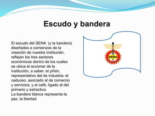 Escudo y bandera
El escudo del SENA (y la bandera)
diseñados a comienzos de la
creación de nuestra institución,
reflejan los tres sectores
económicos dentro de los cuales
se ubica el accionar de la
institución, a saber: el piñón,
representativo del de industria; el
caduceo, asociado al de comercio
y servicios; y el café, ligado al del
primario y extractivo.
La bandera blanca representa la
paz, la libertad
 