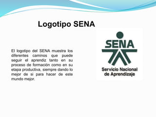 Logotipo SENA
El logotipo del SENA muestra los
diferentes caminos que puede
seguir el aprendiz tanto en su
proceso de formación como en su
etapa productiva, siempre dando lo
mejor de si para hacer de este
mundo mejor.
 