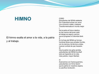 HIMNO
El himno exalta el amor a la vida, a la patria
y al trabajo.
CORO
Estudiantes del SENA adelante
Por Colombia luchad con amor
Con el ánimo noble y radiante
Transformémosla en mundo mejor
I
De la patria el futuro destino,
en las manos del joven está,
el trabajo es seguro camino,
que el progreso a Colombia dará.
II
En la forja del SENA se forman,
hombres libres que anhelan triunfar,
con la ciencia y la técnica unidas,
nuevos rumbos de paz trazarán.
III
Hoy la patria nos grita sentida,
¡estudiantes del SENA triunfad!
solo así lograréis en la vida,
más justicia, mayor libertad.
IV
Avancemos con fuerza guerrera,
¡estudiantes con firme tesón!
que la patria en nosotros espera,
su pacífica revolución.
 