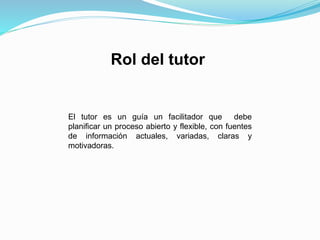 Rol del tutor
El tutor es un guía un facilitador que debe
planificar un proceso abierto y flexible, con fuentes
de información actuales, variadas, claras y
motivadoras.
 