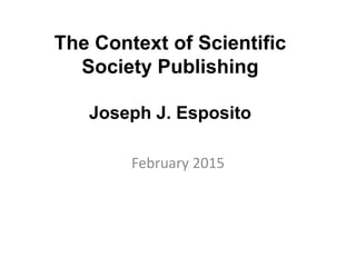 The Context of Scientific
Society Publishing
Joseph J. Esposito
February 2015
 