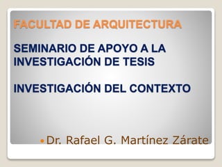 FACULTAD DE ARQUITECTURA
SEMINARIO DE APOYO A LA
INVESTIGACIÓN DE TESIS
INVESTIGACIÓN DEL CONTEXTO
 Dr. Rafael G. Martínez Zárate
 