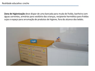 Realidade	
  educa3va:	
  creche	
  
Zona	
  de	
  higienização	
  deve	
  dispor	
  de	
  uma	
  bancada	
  para	
  muda	
  de	
  fralda,	
  banheira	
  com	
  
águas	
  correntes,	
  armários	
  para	
  ves3ário	
  das	
  crianças,	
  recipiente	
  hermé3co	
  para	
  fraldas	
  
sujas	
  e	
  espaço	
  para	
  arrumação	
  de	
  produtos	
  de	
  higiene,	
  fora	
  do	
  alcance	
  dos	
  bebés.	
  
 