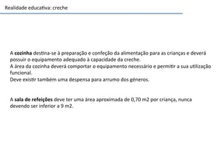 Realidade	
  educa3va:	
  creche	
  
A	
  cozinha	
  des3na-­‐se	
  à	
  preparação	
  e	
  confeção	
  da	
  alimentação	
  para	
  as	
  crianças	
  e	
  deverá	
  
possuir	
  o	
  equipamento	
  adequado	
  à	
  capacidade	
  da	
  creche.	
  	
  
A	
  área	
  da	
  cozinha	
  deverá	
  comportar	
  o	
  equipamento	
  necessário	
  e	
  permi3r	
  a	
  sua	
  u3lização	
  
funcional.	
  	
  
Deve	
  exis3r	
  também	
  uma	
  despensa	
  para	
  arrumo	
  dos	
  géneros.	
  
	
  
	
  
A	
  sala	
  de	
  refeições	
  deve	
  ter	
  uma	
  área	
  aproximada	
  de	
  0,70	
  m2	
  por	
  criança,	
  nunca	
  
devendo	
  ser	
  inferior	
  a	
  9	
  m2.	
  
 