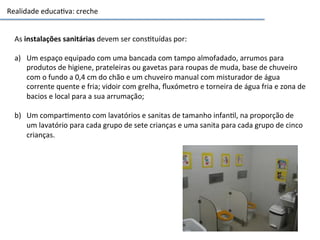 Realidade	
  educa3va:	
  creche	
  
As	
  instalações	
  sanitárias	
  devem	
  ser	
  cons3tuídas	
  por:	
  
	
  
a)  Um	
  espaço	
  equipado	
  com	
  uma	
  bancada	
  com	
  tampo	
  almofadado,	
  arrumos	
  para	
  
produtos	
  de	
  higiene,	
  prateleiras	
  ou	
  gavetas	
  para	
  roupas	
  de	
  muda,	
  base	
  de	
  chuveiro	
  
com	
  o	
  fundo	
  a	
  0,4	
  cm	
  do	
  chão	
  e	
  um	
  chuveiro	
  manual	
  com	
  misturador	
  de	
  água	
  
corrente	
  quente	
  e	
  fria;	
  vidoir	
  com	
  grelha,	
  ﬂuxómetro	
  e	
  torneira	
  de	
  água	
  fria	
  e	
  zona	
  de	
  
bacios	
  e	
  local	
  para	
  a	
  sua	
  arrumação;	
  	
  
	
  
b)  Um	
  compar3mento	
  com	
  lavatórios	
  e	
  sanitas	
  de	
  tamanho	
  infan3l,	
  na	
  proporção	
  de	
  
um	
  lavatório	
  para	
  cada	
  grupo	
  de	
  sete	
  crianças	
  e	
  uma	
  sanita	
  para	
  cada	
  grupo	
  de	
  cinco	
  
crianças.	
  
 
