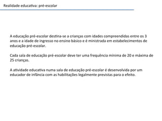 Realidade	
  educa3va:	
  pré-­‐escolar	
  
A	
  educação	
  pré-­‐escolar	
  des3na-­‐se	
  a	
  crianças	
  com	
  idades	
  compreendidas	
  entre	
  os	
  3	
  
anos	
  e	
  a	
  idade	
  de	
  ingresso	
  no	
  ensino	
  básico	
  e	
  é	
  ministrada	
  em	
  estabelecimentos	
  de	
  
educação	
  pré-­‐escolar.	
  
	
  
Cada	
  sala	
  de	
  educação	
  pré-­‐escolar	
  deve	
  ter	
  uma	
  frequência	
  mínima	
  de	
  20	
  e	
  máxima	
  de	
  
25	
  crianças.	
  	
  
	
  
A	
  a3vidade	
  educa3va	
  numa	
  sala	
  de	
  educação	
  pré-­‐escolar	
  é	
  desenvolvida	
  por	
  um	
  
educador	
  de	
  infância	
  com	
  as	
  habilitações	
  legalmente	
  previstas	
  para	
  o	
  efeito.	
  	
  
	
  
 