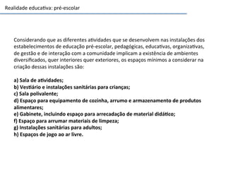 Realidade	
  educa3va:	
  pré-­‐escolar	
  
Considerando	
  que	
  as	
  diferentes	
  a3vidades	
  que	
  se	
  desenvolvem	
  nas	
  instalações	
  dos	
  
estabelecimentos	
  de	
  educação	
  pré-­‐escolar,	
  pedagógicas,	
  educa3vas,	
  organiza3vas,	
  
de	
  gestão	
  e	
  de	
  interação	
  com	
  a	
  comunidade	
  implicam	
  a	
  existência	
  de	
  ambientes	
  
diversiﬁcados,	
  quer	
  interiores	
  quer	
  exteriores,	
  os	
  espaços	
  mínimos	
  a	
  considerar	
  na	
  
criação	
  dessas	
  instalações	
  são:	
  	
  
	
  
a)	
  Sala	
  de	
  aGvidades;	
  	
  
b)	
  VesGário	
  e	
  instalações	
  sanitárias	
  para	
  crianças;	
  	
  
c)	
  Sala	
  polivalente;	
  	
  
d)	
  Espaço	
  para	
  equipamento	
  de	
  cozinha,	
  arrumo	
  e	
  armazenamento	
  de	
  produtos	
  
alimentares;	
  	
  
e)	
  Gabinete,	
  incluindo	
  espaço	
  para	
  arrecadação	
  de	
  material	
  didáGco;	
  	
  
f)	
  Espaço	
  para	
  arrumar	
  materiais	
  de	
  limpeza;	
  
g)	
  Instalações	
  sanitárias	
  para	
  adultos;	
  
h)	
  Espaços	
  de	
  jogo	
  ao	
  ar	
  livre.	
  	
  
 