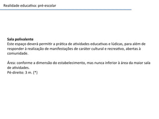 Realidade	
  educa3va:	
  pré-­‐escolar	
  
Sala	
  polivalente	
  	
  
Este	
  espaço	
  deverá	
  permi3r	
  a	
  prá3ca	
  de	
  a3vidades	
  educa3vas	
  e	
  lúdicas,	
  para	
  além	
  de	
  
responder	
  à	
  realização	
  de	
  manifestações	
  de	
  caráter	
  cultural	
  e	
  recrea3vo,	
  abertas	
  à	
  
comunidade.	
  	
  
	
  
Área:	
  conforme	
  a	
  dimensão	
  do	
  estabelecimento,	
  mas	
  nunca	
  inferior	
  à	
  área	
  da	
  maior	
  sala	
  
de	
  a3vidades.	
  	
  
Pé-­‐direito:	
  3	
  m.	
  (*)	
  	
  
 