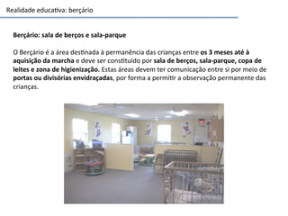 Realidade	
  educa3va:	
  berçário	
  
Berçário:	
  sala	
  de	
  berços	
  e	
  sala-­‐parque	
  
	
  
O	
  Berçário	
  é	
  a	
  área	
  des3nada	
  à	
  permanência	
  das	
  crianças	
  entre	
  os	
  3	
  meses	
  até	
  à	
  
aquisição	
  da	
  marcha	
  e	
  deve	
  ser	
  cons3tuído	
  por	
  sala	
  de	
  berços,	
  sala-­‐parque,	
  copa	
  de	
  
leites	
  e	
  zona	
  de	
  higienização.	
  Estas	
  áreas	
  devem	
  ter	
  comunicação	
  entre	
  si	
  por	
  meio	
  de	
  
portas	
  ou	
  divisórias	
  envidraçadas,	
  por	
  forma	
  a	
  permi3r	
  a	
  observação	
  permanente	
  das	
  
crianças.	
  
 