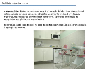 Realidade	
  educa3va:	
  creche	
  
A	
  copa	
  de	
  leites	
  des3na-­‐se	
  exclusivamente	
  à	
  preparação	
  de	
  biberões	
  e	
  papas,	
  deverá	
  
estar	
  equipada	
  com	
  uma	
  bancada	
  de	
  trabalho	
  (geralmente	
  em	
  inox),	
  lava-­‐louças,	
  
frigoríﬁco,	
  fogão	
  eléctrico	
  e	
  esterilizador	
  de	
  biberões.	
  É	
  proibido	
  a	
  u3lização	
  de	
  
equipamentos	
  a	
  gás	
  neste	
  compar3mento.	
  
	
  
Poderá	
  não	
  exis3r	
  copa	
  de	
  leites	
  no	
  caso	
  de	
  o	
  estabelecimento	
  não	
  receber	
  crianças	
  até	
  
à	
  aquisição	
  da	
  marcha.	
  
 
