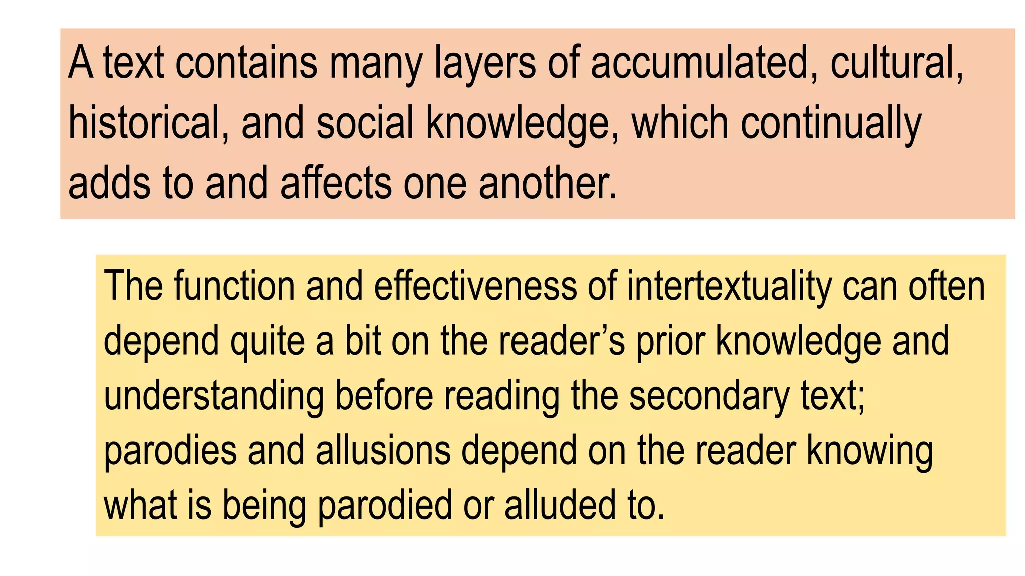 A text contains many layers of accumulated, cultural,
historical, and social knowledge, which continually
adds to and affects one another.
The function and effectiveness of intertextuality can often
depend quite a bit on the reader’s prior knowledge and
understanding before reading the secondary text;
parodies and allusions depend on the reader knowing
what is being parodied or alluded to.
 