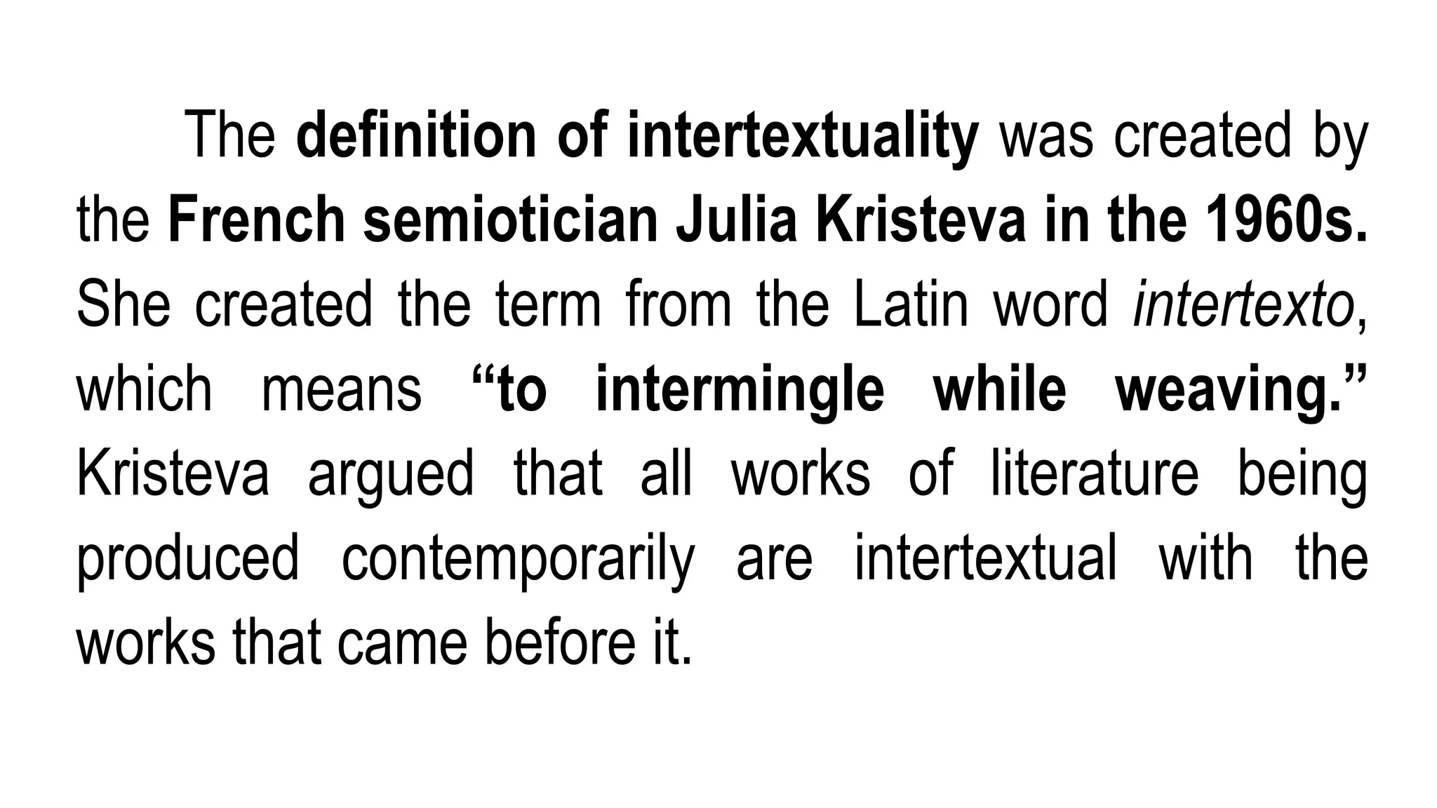 The definition of intertextuality was created by
the French semiotician Julia Kristeva in the 1960s.
She created the term from the Latin word intertexto,
which means “to intermingle while weaving.”
Kristeva argued that all works of literature being
produced contemporarily are intertextual with the
works that came before it.
 