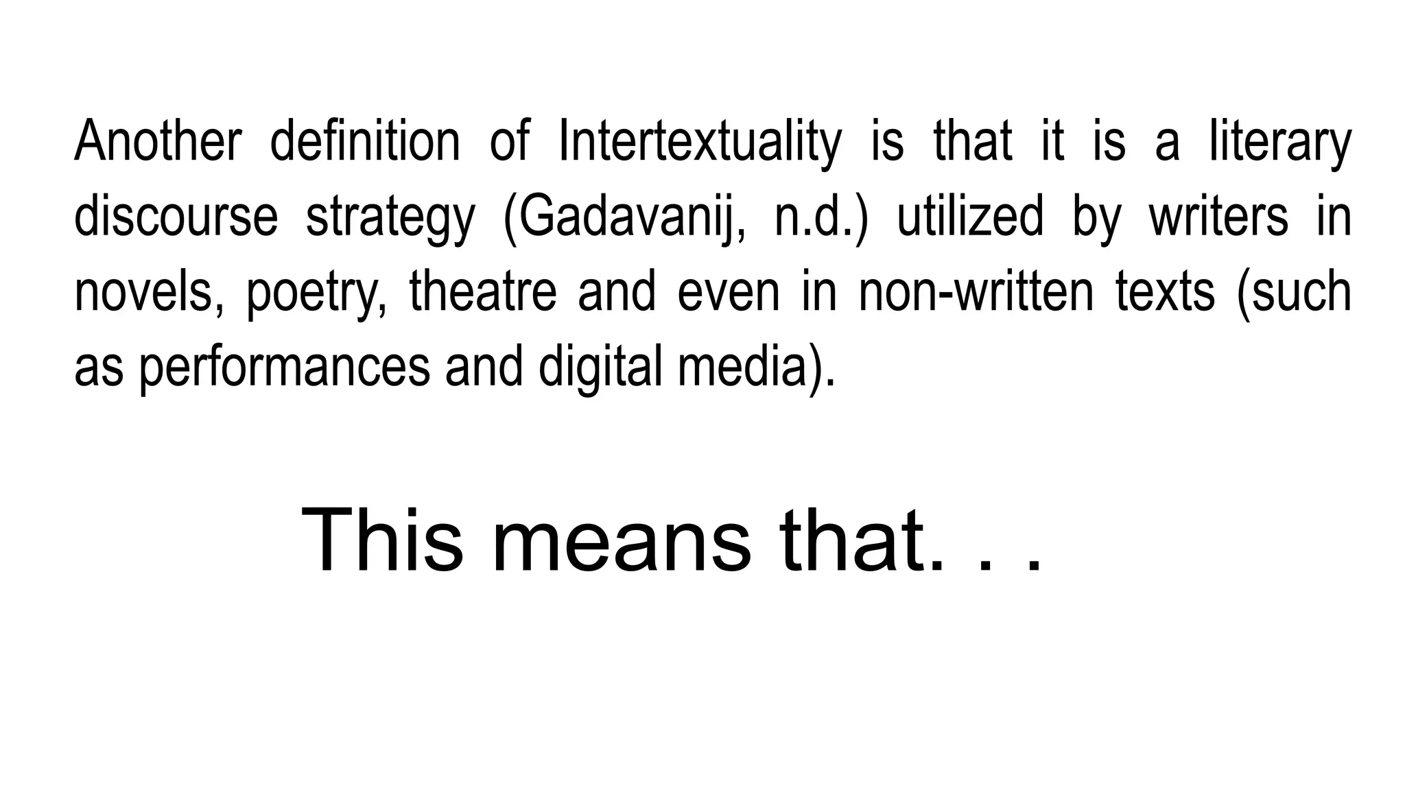 Another definition of Intertextuality is that it is a literary
discourse strategy (Gadavanij, n.d.) utilized by writers in
novels, poetry, theatre and even in non-written texts (such
as performances and digital media).
This means that. . .
 