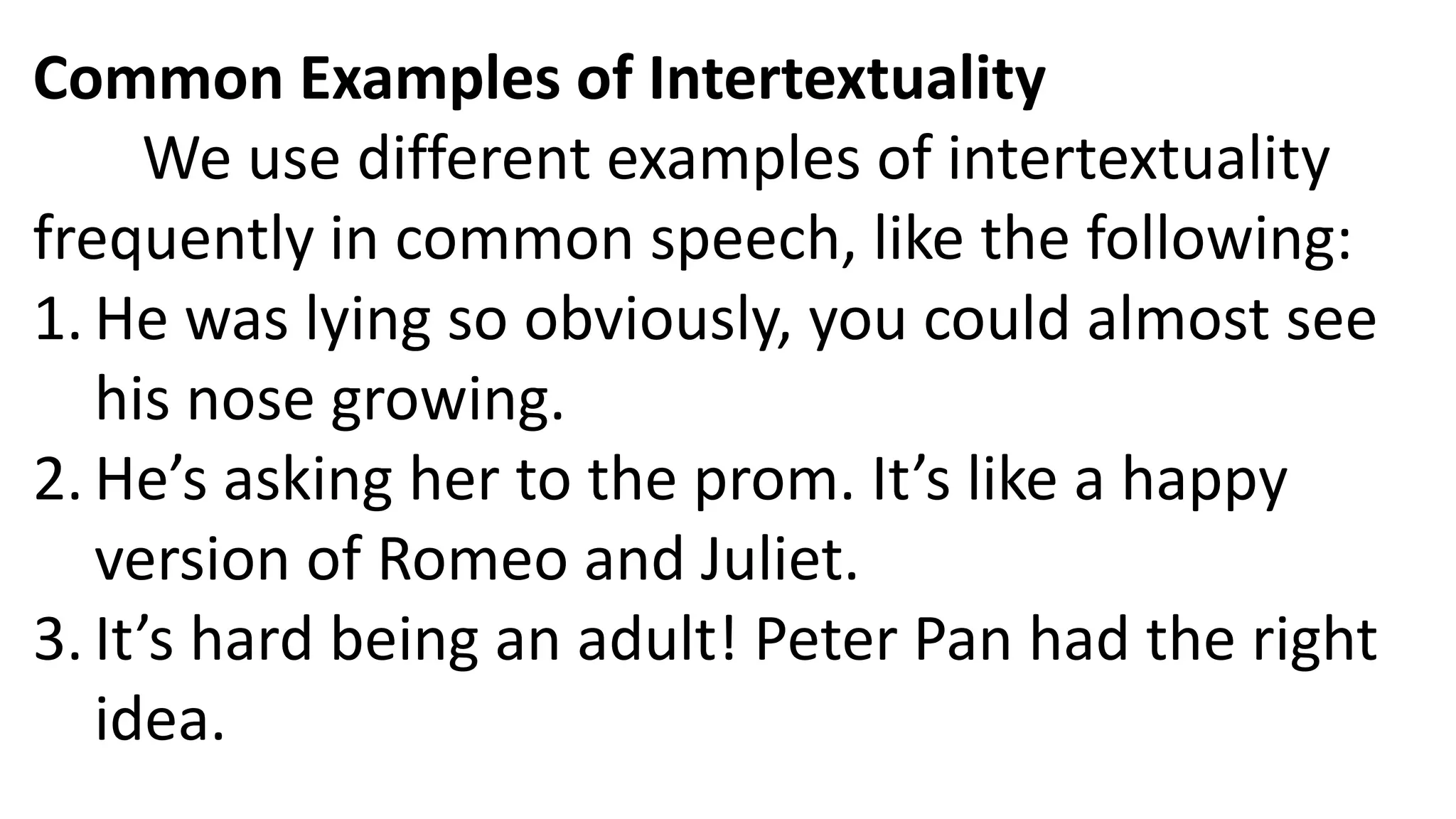 Common Examples of Intertextuality
We use different examples of intertextuality
frequently in common speech, like the following:
1. He was lying so obviously, you could almost see
his nose growing.
2. He’s asking her to the prom. It’s like a happy
version of Romeo and Juliet.
3. It’s hard being an adult! Peter Pan had the right
idea.
 