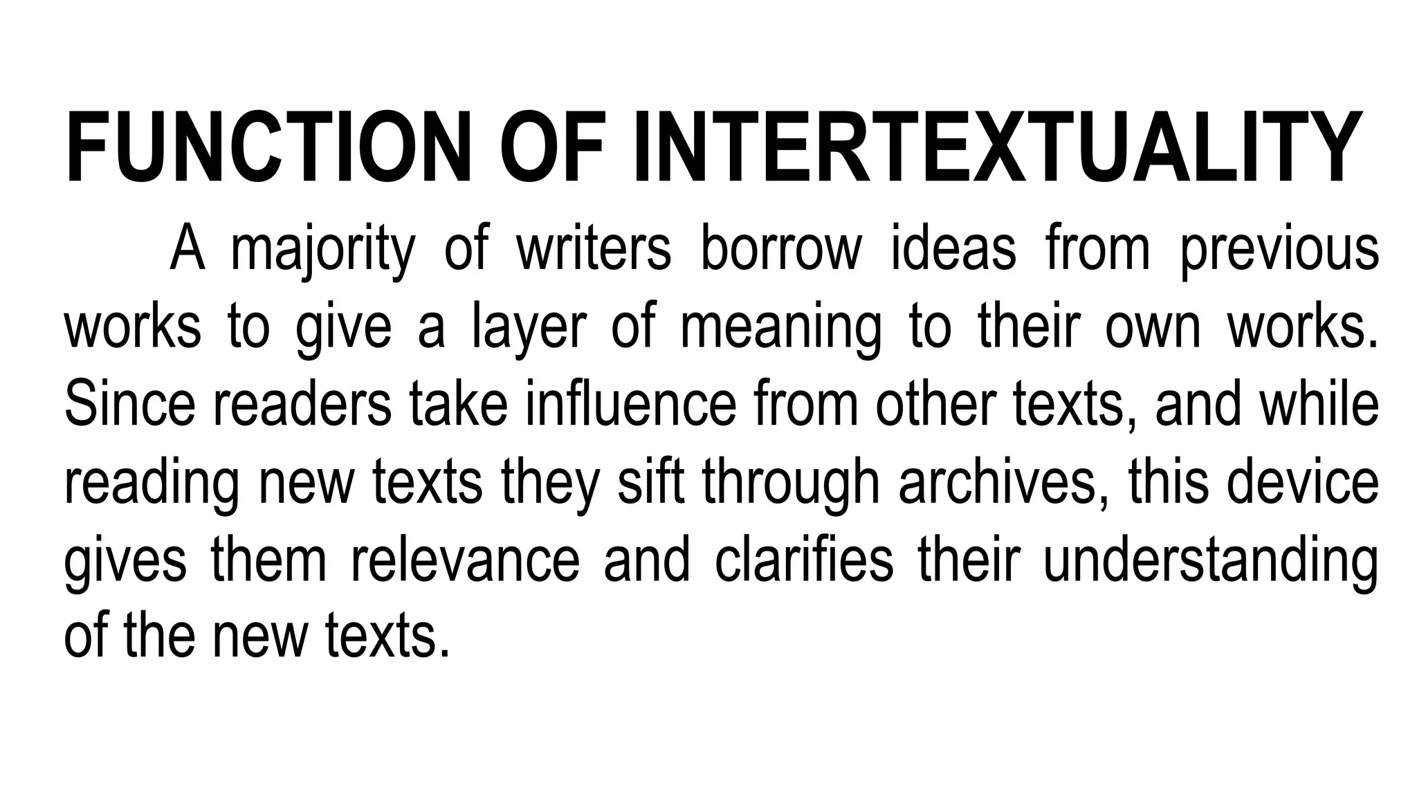 FUNCTION OF INTERTEXTUALITY
A majority of writers borrow ideas from previous
works to give a layer of meaning to their own works.
Since readers take influence from other texts, and while
reading new texts they sift through archives, this device
gives them relevance and clarifies their understanding
of the new texts.
 