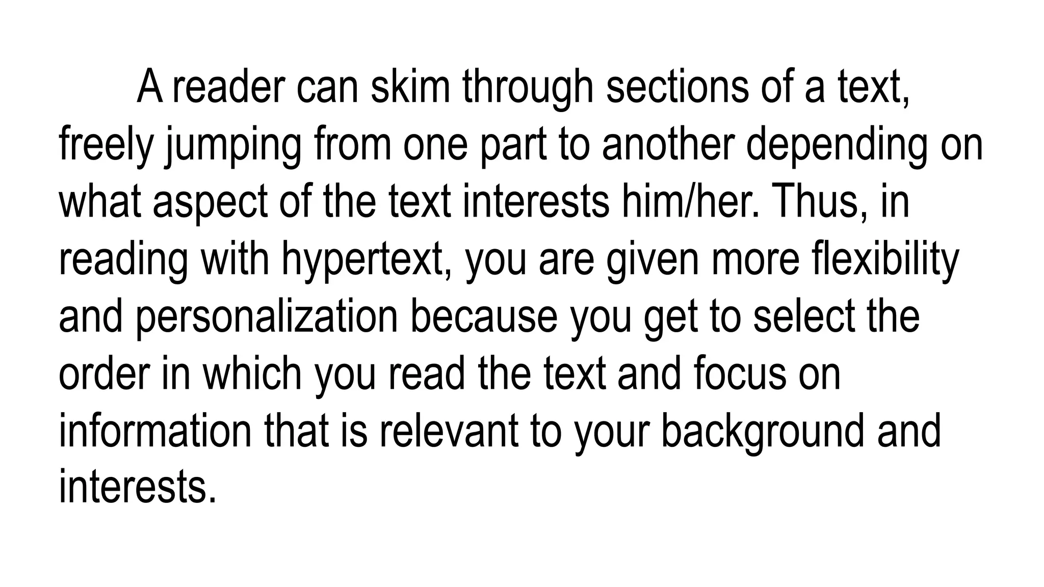 A reader can skim through sections of a text,
freely jumping from one part to another depending on
what aspect of the text interests him/her. Thus, in
reading with hypertext, you are given more flexibility
and personalization because you get to select the
order in which you read the text and focus on
information that is relevant to your background and
interests.
 