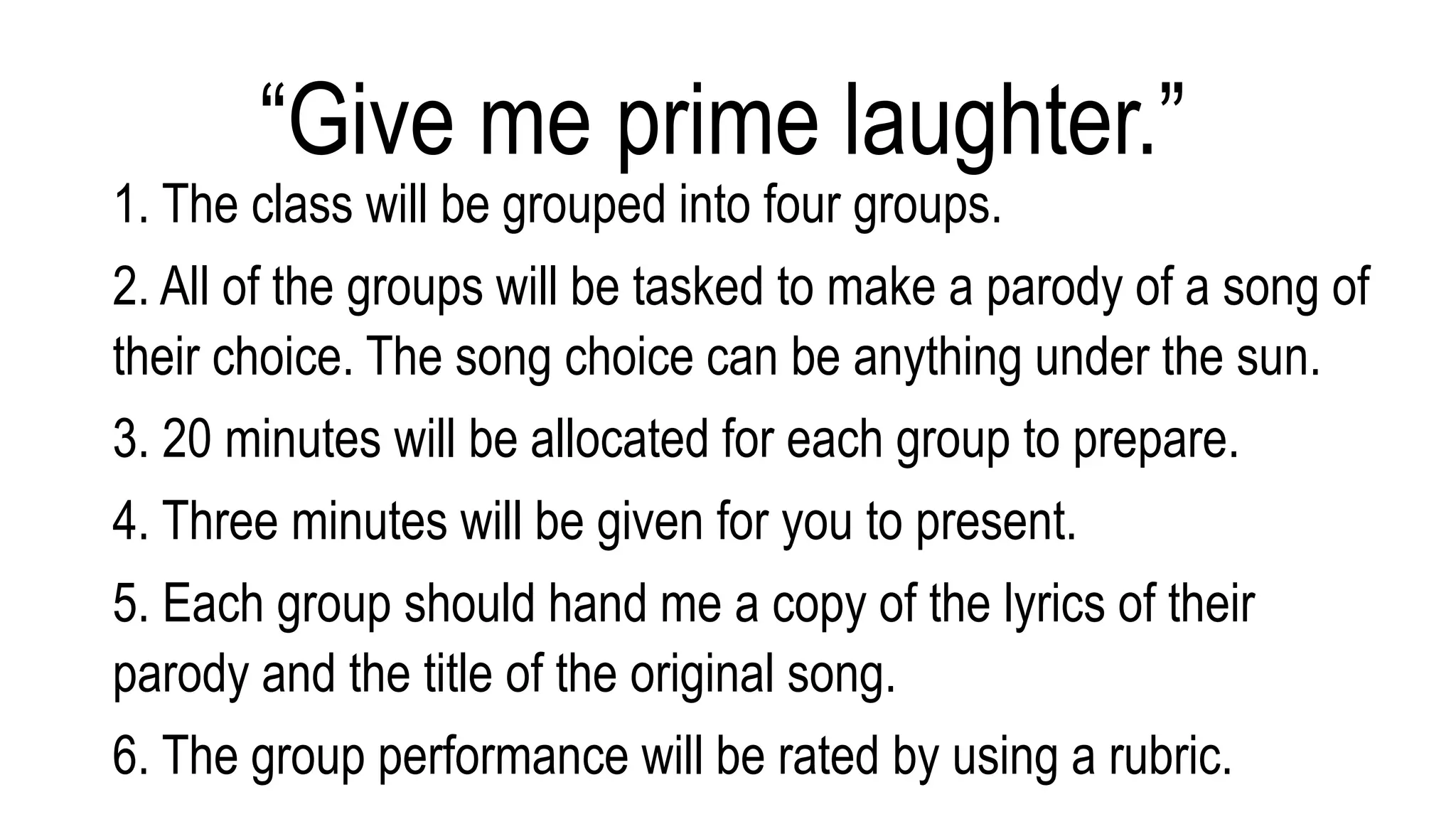 1. The class will be grouped into four groups.
2. All of the groups will be tasked to make a parody of a song of
their choice. The song choice can be anything under the sun.
3. 20 minutes will be allocated for each group to prepare.
4. Three minutes will be given for you to present.
5. Each group should hand me a copy of the lyrics of their
parody and the title of the original song.
6. The group performance will be rated by using a rubric.
“Give me prime laughter.”
 